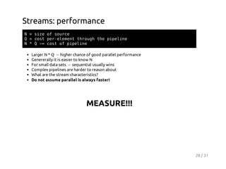Streams: performance
N=sz o suc
ie f ore
Q=cs preeettruhteppln
ot e-lmn hog h ieie
N*Q~ cs o ppln
= ot f ieie
Larger N * Q → higher chance of good parallel performance
Genererally it is easier to know N
For small data sets → sequential usually wins
Complex pipelines are harder to reason about
What are the stream characteristics?
Do not assume parallel is always faster!

MEASURE!!!

28 / 31

 