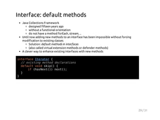 Interface: default methods
Java Collections Framework
designed fifteen years ago
without a functional orientation
do not have a method forEach, stream, ..
Until now adding new methods to an interface has been impossible without forcing
modification to existing classes
Solution: default methods in interfaces
(also called virtual extension methods or defender methods)
A clever way to enhance existing interfaces with new methods
itraeIeao {
nefc trtr
/ eitn mto dcaain
/ xsig ehd elrtos
dfutvi si( {
eal od kp)
i (aNx()nx(;
f hset) et)
}
}

29 / 31

 