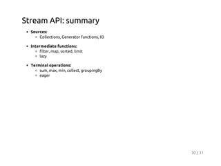 Stream API: summary
Sources:
Collections, Generator functions, IO
Intermediate functions:
filter, map, sorted, limit
lazy
Terminal operations:
sum, max, min, collect, groupingBy
eager

30 / 31

 