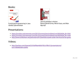 Books:

Functional Programming in Java
Vankat Subramaniam

Java 8 Lambdas in Action
Raoul-Gabriel Urma, Mario Fusco, and Alan
Mycroft

Presentations:
https://oracleus.activeevents.com/2013/connect/sessionDetail.ww?SESSION_ID=7942
https://oracleus.activeevents.com/2013/connect/sessionDetail.ww?SESSION_ID=7504
http://www.slideshare.net/jaxlondon2012/lambda-a-peek-under-the-hood-brian-goetz

Videos:
http://parleys.com/channel/5243df06e4b0d1fb3c78fe31/presentations?
sort=date&state=public

31 / 31

 