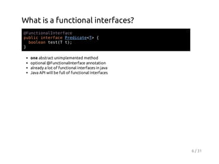 What is a functional interfaces?
@ucinlnefc
FntoaItrae
pbi itraePeiaeT {
ulc nefc rdct<>
boents( t;
ola etT )
}
one abstract unimplemented method
optional @FunctionalInterface annotation
already a lot of functional interfaces in java
Java API will be full of functional interfaces

6 / 31

 
