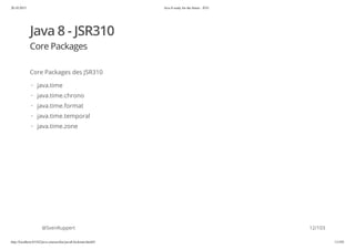 20.10.2015 Java 8 ready for the future - JUG
http://localhost:63342/java-courses/doc/java8-kickstart.html#1 11/102
Java 8 - JSR310
Core Packages
Core Packages des JSR310
@SvenRuppert
java.time
java.time.chrono
java.time.format
java.time.temporal
java.time.zone
·
·
·
·
·
12/103
 