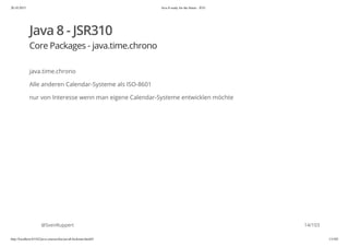 20.10.2015 Java 8 ready for the future - JUG
http://localhost:63342/java-courses/doc/java8-kickstart.html#1 13/102
Java 8 - JSR310
Core Packages - java.time.chrono
java.time.chrono
Alle anderen Calendar-Systeme als ISO-8601
nur von Interesse wenn man eigene Calendar-Systeme entwicklen möchte
@SvenRuppert 14/103
 