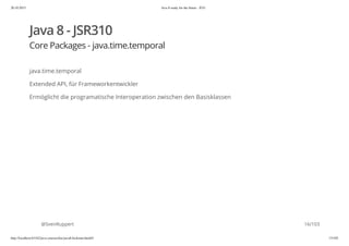 20.10.2015 Java 8 ready for the future - JUG
http://localhost:63342/java-courses/doc/java8-kickstart.html#1 15/102
Java 8 - JSR310
Core Packages - java.time.temporal
java.time.temporal
Extended API, für Frameworkentwickler
Ermöglicht die programatische Interoperation zwischen den Basisklassen
@SvenRuppert 16/103
 