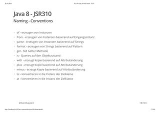 20.10.2015 Java 8 ready for the future - JUG
http://localhost:63342/java-courses/doc/java8-kickstart.html#1 17/102
Java 8 - JSR310
Naming - Conventions
@SvenRuppert
of - erzeugen von Instanzen
from - erzeugen von Instanzen basierend auf Eingangsinstanz
parse - erzeugen von Instanzen basierend auf Strings
format - erzeugen von Strings basierend auf Pattern
get - Std Getter Methode
is - Queries auf den Objektzustand
with - erzeugt Kopie basierend auf Attributänderung
plus - erzeugt Kopie basierend auf Attributänderung
minus - erzeugt Kopie basierend auf Attributänderung
to - konvertieren in die Instanz der Zielklasse
at - konvertieren in die Instanz der Zielklasse
·
·
·
·
·
·
·
·
·
·
·
18/103
 