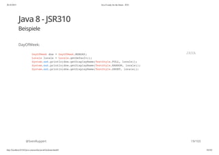 20.10.2015 Java 8 ready for the future - JUG
http://localhost:63342/java-courses/doc/java8-kickstart.html#1 18/102
Java 8 - JSR310
Beispiele
DayOfWeek:
@SvenRuppert
DayOfWeek dow = DayOfWeek.MONDAY;
Locale locale = Locale.getDefault();
System.out.println(dow.getDisplayName(TextStyle.FULL, locale));
System.out.println(dow.getDisplayName(TextStyle.NARROW, locale));
System.out.println(dow.getDisplayName(TextStyle.SHORT, locale));
JAVA
19/103
 