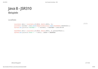 20.10.2015 Java 8 ready for the future - JUG
http://localhost:63342/java-courses/doc/java8-kickstart.html#1 20/102
Java 8 - JSR310
Beispiele
LocalDate:
@SvenRuppert
LocalDate date = LocalDate.of(2014, Month.APRIL, 3);
LocalDate nextWed = date.with(TemporalAdjusters.next(DayOfWeek.WEDNESDAY));
System.out.println("nextWed = " + nextWed); //nextWed = 2014-04-09
DayOfWeek dotw = LocalDate.of(2014, Month.APRIL, 3).getDayOfWeek();
System.out.println("dotw = " + dotw); //dotw = THURSDAY
JAVA
21/103
 