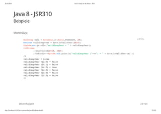 20.10.2015 Java 8 ready for the future - JUG
http://localhost:63342/java-courses/doc/java8-kickstart.html#1 22/102
Java 8 - JSR310
Beispiele
MonthDay:
@SvenRuppert
MonthDay date = MonthDay.of(Month.FEBRUARY, 29);
boolean validLeapYear = date.isValidYear(2010);
System.out.println("validLeapYear = " + validLeapYear);
IntStream
.rangeClosed(2010, 2015)
.forEach(v->System.out.println("validLeapYear ("+v+") = " + date.isValidYear(v)));
/*
validLeapYear = false
validLeapYear (2010) = false
validLeapYear (2011) = false
validLeapYear (2012) = true
validLeapYear (2013) = false
validLeapYear (2014) = false
validLeapYear (2015) = false
*/
JAVA
23/103
 