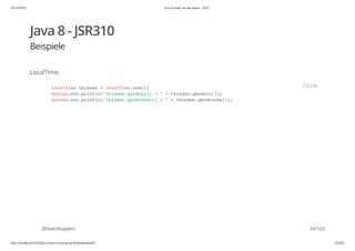 20.10.2015 Java 8 ready for the future - JUG
http://localhost:63342/java-courses/doc/java8-kickstart.html#1 23/102
Java 8 - JSR310
Beispiele
LocalTime:
@SvenRuppert
LocalTime thisSec = LocalTime.now();
System.out.println("thisSec.getHour() = " + thisSec.getHour());
System.out.println("thisSec.getMinute() = " + thisSec.getMinute());
JAVA
24/103
 