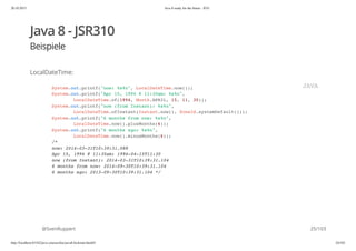 20.10.2015 Java 8 ready for the future - JUG
http://localhost:63342/java-courses/doc/java8-kickstart.html#1 24/102
Java 8 - JSR310
Beispiele
LocalDateTime:
@SvenRuppert
System.out.printf("now: %s%n", LocalDateTime.now());
System.out.printf("Apr 15, 1994 @ 11:30am: %s%n",
LocalDateTime.of(1994, Month.APRIL, 15, 11, 30));
System.out.printf("now (from Instant): %s%n",
LocalDateTime.ofInstant(Instant.now(), ZoneId.systemDefault()));
System.out.printf("6 months from now: %s%n",
LocalDateTime.now().plusMonths(6));
System.out.printf("6 months ago: %s%n",
LocalDateTime.now().minusMonths(6));
/*
now: 2014-03-31T10:39:31.088
Apr 15, 1994 @ 11:30am: 1994-04-15T11:30
now (from Instant): 2014-03-31T10:39:31.104
6 months from now: 2014-09-30T10:39:31.104
6 months ago: 2013-09-30T10:39:31.104 */
JAVA
25/103
 