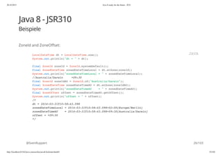 20.10.2015 Java 8 ready for the future - JUG
http://localhost:63342/java-courses/doc/java8-kickstart.html#1 25/102
Java 8 - JSR310
Beispiele
ZoneId and ZoneOffset:
@SvenRuppert
LocalDateTime dt = LocalDateTime.now();
System.out.println("dt = " + dt);
final ZoneId zoneId = ZoneId.systemDefault();
final ZonedDateTime zonedDateTimeLocal = dt.atZone(zoneId);
System.out.println("zonedDateTimeLocal = " + zonedDateTimeLocal);
//Australia/Darwin +09:30
final ZoneId zoneIdAU = ZoneId.of("Australia/Darwin");
final ZonedDateTime zonedDateTimeAU = dt.atZone(zoneIdAU);
System.out.println("zonedDateTimeAU = " + zonedDateTimeAU);
final ZoneOffset offset = zonedDateTimeAU.getOffset();
System.out.println("offset = " + offset);
/*
dt = 2014-03-31T10:58:43.098
zonedDateTimeLocal = 2014-03-31T10:58:43.098+02:00[Europe/Berlin]
zonedDateTimeAU = 2014-03-31T10:58:43.098+09:30[Australia/Darwin]
offset = +09:30
*/
JAVA
26/103
 