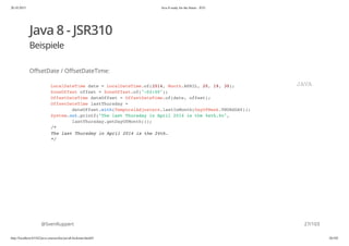 20.10.2015 Java 8 ready for the future - JUG
http://localhost:63342/java-courses/doc/java8-kickstart.html#1 26/102
Java 8 - JSR310
Beispiele
OffsetDate / OffsetDateTime:
@SvenRuppert
LocalDateTime date = LocalDateTime.of(2014, Month.APRIL, 20, 19, 30);
ZoneOffset offset = ZoneOffset.of("-02:00");
OffsetDateTime dateOffset = OffsetDateTime.of(date, offset);
OffsetDateTime lastThursday =
dateOffset.with(TemporalAdjusters.lastInMonth(DayOfWeek.THURSDAY));
System.out.printf("The last Thursday in April 2014 is the %sth.%n",
lastThursday.getDayOfMonth());
/*
The last Thursday in April 2014 is the 24th.
*/
JAVA
27/103
 