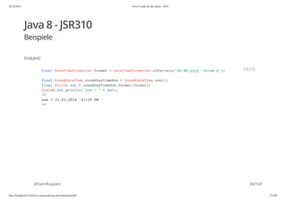 20.10.2015 Java 8 ready for the future - JUG
http://localhost:63342/java-courses/doc/java8-kickstart.html#1 27/102
Java 8 - JSR310
Beispiele
Instant:
@SvenRuppert
final DateTimeFormatter format = DateTimeFormatter.ofPattern("dd.MM.yyyy hh:mm a");
final ZonedDateTime zonedDayTimeNow = ZonedDateTime.now();
final String out = zonedDayTimeNow.format(format);
System.out.println("now = " + out);
/*
now = 31.03.2014 01:05 PM
*/
JAVA
28/103
 