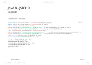 20.10.2015 Java 8 ready for the future - JUG
http://localhost:63342/java-courses/doc/java8-kickstart.html#1 29/102
Java 8 - JSR310
Beispiele
ChronoFields / IsoFields:
@SvenRuppert
import static java.time.temporal.ChronoField.CLOCK_HOUR_OF_DAY;
import static java.time.temporal.ChronoField.DAY_OF_WEEK;
final LocalDate now = LocalDate.now();
System.out.println("LocalDate-CLOCK_HOUR_OF_DAY = " + now.isSupported(CLOCK_HOUR_OF_DAY));
System.out.println("LocalDate-DAY_OF_WEEK = " + now.isSupported(DAY_OF_WEEK));
final LocalDateTime localDateTime = LocalDateTime.now();
System.out.println("localDateTime-CLOCK_HOUR_OF_DAY = " + localDateTime.isSupported(CLOCK_HOUR_OF_DAY));
System.out.println("localDateTime-DAY_OF_WEEK = " + localDateTime.isSupported(DAY_OF_WEEK));
final int i = now.get(IsoFields.QUARTER_OF_YEAR);
System.out.println("QUARTER_OF_YEAR = " + i);
/*
LocalDate-CLOCK_HOUR_OF_DAY = false
LocalDate-DAY_OF_WEEK = true
localDateTime-CLOCK_HOUR_OF_DAY = true
localDateTime-DAY_OF_WEEK = true
QUARTER_OF_YEAR = 1
*/
JAVA
30/103
 