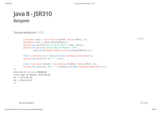 20.10.2015 Java 8 ready for the future - JUG
http://localhost:63342/java-courses/doc/java8-kickstart.html#1 30/102
Java 8 - JSR310
Beispiele
TemporalAdjuster 1 / 2:
@SvenRuppert
LocalDate date = LocalDate.of(2014, Month.APRIL, 3);
DayOfWeek dotw = date.getDayOfWeek();
System.out.printf("%s is on a %s%n", date, dotw);
System.out.printf("first day of Month: %s%n",
date.with(TemporalAdjusters.firstDayOfMonth()));
final LocalDate d1 = date.with(new MyTemporalAdjuster());
System.out.println("d1 = " + d1);
final LocalDate dateSa = LocalDate.of(2014, Month.APRIL, 5);
System.out.println("d2 = " + dateSa.with(new MyTemporalAdjuster()));
/*
2014-04-03 is on a THURSDAY
first day of Month: 2014-04-01
d1 = 2014-04-03
d2 = 2014-04-07
*/
JAVA
31/103
 