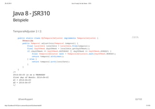 20.10.2015 Java 8 ready for the future - JUG
http://localhost:63342/java-courses/doc/java8-kickstart.html#1 31/102
Java 8 - JSR310
Beispiele
TemporalAdjuster 2 / 2:
@SvenRuppert
public static class MyTemporalAdjuster implements TemporalAdjuster {
@Override
public Temporal adjustInto(Temporal temporal) {
final LocalDate localDate = LocalDate.from(temporal);
final DayOfWeek dayOfWeek = localDate.getDayOfWeek();
if (dayOfWeek == DayOfWeek.SATURDAY || dayOfWeek == DayOfWeek.SUNDAY) {
final TemporalAdjuster next = TemporalAdjusters.next(DayOfWeek.MONDAY);
return temporal.with(next);
} else {
return temporal.with(localDate);
}
}
}
/*
2014-04-03 is on a THURSDAY
first day of Month: 2014-04-01
d1 = 2014-04-03
d2 = 2014-04-07
*/
JAVA
32/103
 