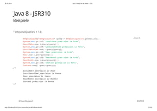 20.10.2015 Java 8 ready for the future - JUG
http://localhost:63342/java-courses/doc/java8-kickstart.html#1 32/102
Java 8 - JSR310
Beispiele
TemporalQueries 1 / 3:
@SvenRuppert
TemporalQuery<TemporalUnit> query = TemporalQueries.precision();
System.out.printf("LocalDate precision is %s%n",
LocalDate.now().query(query));
System.out.printf("LocalDateTime precision is %s%n",
LocalDateTime.now().query(query));
System.out.printf("Year precision is %s%n",
Year.now().query(query));
System.out.printf("YearMonth precision is %s%n",
YearMonth.now().query(query));
System.out.printf("Instant precision is %s%n",
Instant.now().query(query));
/*
LocalDate precision is Days
LocalDateTime precision is Nanos
Year precision is Years
YearMonth precision is Months
Instant precision is Nanos
*/
JAVA
33/103
 