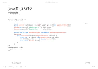 20.10.2015 Java 8 ready for the future - JUG
http://localhost:63342/java-courses/doc/java8-kickstart.html#1 33/102
Java 8 - JSR310
Beispiele
TemporalQueries 2 / 3:
@SvenRuppert
final Boolean isApril6Mon = of(2014, APRIL, 6).query(new MyTemporalQuery());
final Boolean isApril7Mon = of(2014, APRIL, 7).query(new MyTemporalQuery());
System.out.println("isApril6Mon = " + isApril6Mon);
System.out.println("isApril7Mon = " + isApril7Mon);
public static class MyTemporalQuery implements TemporalQuery<Boolean>{
@Override
public Boolean queryFrom(TemporalAccessor temporal) {
final int i = temporal.get(ChronoField.DAY_OF_WEEK);
if (MONDAY.getValue() == i) return Boolean.TRUE;
else return Boolean.FALSE;
}
}
/*
isApril6Mon = false
isApril7Mon = true
*/
JAVA
34/103
 
