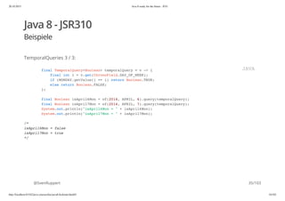20.10.2015 Java 8 ready for the future - JUG
http://localhost:63342/java-courses/doc/java8-kickstart.html#1 34/102
Java 8 - JSR310
Beispiele
TemporalQueries 3 / 3:
@SvenRuppert
final TemporalQuery<Boolean> temporalQuery = v -> {
final int i = v.get(ChronoField.DAY_OF_WEEK);
if (MONDAY.getValue() == i) return Boolean.TRUE;
else return Boolean.FALSE;
};
final Boolean isApril6Mon = of(2014, APRIL, 6).query(temporalQuery);
final Boolean isApril7Mon = of(2014, APRIL, 7).query(temporalQuery);
System.out.println("isApril6Mon = " + isApril6Mon);
System.out.println("isApril7Mon = " + isApril7Mon);
/*
isApril6Mon = false
isApril7Mon = true
*/
JAVA
35/103
 