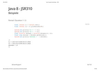 20.10.2015 Java 8 ready for the future - JUG
http://localhost:63342/java-courses/doc/java8-kickstart.html#1 35/102
Java 8 - JSR310
Beispiele
Period / Duration 1 / 2:
@SvenRuppert
final Instant t1 = Instant.now();
final Instant t2 = t1.plusSeconds(10);
System.out.println("t1 = " + t1);
System.out.println("t2 = " + t2);
final Duration between = Duration.between(t1, t2);
final long seconds = between.getSeconds();
System.out.println("seconds = " + seconds);
/*
t1 = 2014-04-01T09:05:57.854Z
t2 = 2014-04-01T09:06:07.854Z
seconds = 10
*/
JAVA
36/103
 