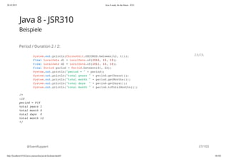 20.10.2015 Java 8 ready for the future - JUG
http://localhost:63342/java-courses/doc/java8-kickstart.html#1 36/102
Java 8 - JSR310
Beispiele
Period / Duration 2 / 2:
@SvenRuppert
System.out.println(ChronoUnit.SECONDS.between(t2, t1));
final LocalDate d1 = LocalDate.of(2010, 10, 10);
final LocalDate d2 = LocalDate.of(2011, 10, 10);
final Period period = Period.between(d1, d2);
System.out.println("period = " + period);
System.out.println("total years " + period.getYears());
System.out.println("total month " + period.getMonths());
System.out.println("total days " + period.getDays());
System.out.println("total month " + period.toTotalMonths());
/*
-10
period = P1Y
total years 1
total month 0
total days 0
total month 12
*/
JAVA
37/103
 