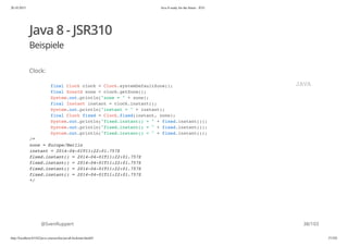 20.10.2015 Java 8 ready for the future - JUG
http://localhost:63342/java-courses/doc/java8-kickstart.html#1 37/102
Java 8 - JSR310
Beispiele
Clock:
@SvenRuppert
final Clock clock = Clock.systemDefaultZone();
final ZoneId zone = clock.getZone();
System.out.println("zone = " + zone);
final Instant instant = clock.instant();
System.out.println("instant = " + instant);
final Clock fixed = Clock.fixed(instant, zone);
System.out.println("fixed.instant() = " + fixed.instant());
System.out.println("fixed.instant() = " + fixed.instant());
System.out.println("fixed.instant() = " + fixed.instant());
/*
zone = Europe/Berlin
instant = 2014-04-01T11:22:01.757Z
fixed.instant() = 2014-04-01T11:22:01.757Z
fixed.instant() = 2014-04-01T11:22:01.757Z
fixed.instant() = 2014-04-01T11:22:01.757Z
fixed.instant() = 2014-04-01T11:22:01.757Z
*/
JAVA
38/103
 