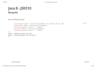 20.10.2015 Java 8 ready for the future - JUG
http://localhost:63342/java-courses/doc/java8-kickstart.html#1 38/102
Java 8 - JSR310
Beispiele
Non-ISO-Based Date :
@SvenRuppert
LocalDateTime date = LocalDateTime.of(2013, Month.JULY, 20, 19, 30);
JapaneseDate jdate = JapaneseDate.from(date);
System.out.println("jdate = " + jdate);
HijrahDate hdate = HijrahDate.from(date);
System.out.println("hdate = " + hdate);
/*
jdate = Japanese Heisei 25-07-20
hdate = Hijrah-umalqura AH 1434-09-12
*/
JAVA
39/103
 