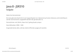 20.10.2015 Java 8 ready for the future - JUG
http://localhost:63342/java-courses/doc/java8-kickstart.html#1 41/102
Java 8 - JSR310
Aufgabe
Select the ServiceCenter
Ein User gibt eine Nachricht in ein SupportSystem ein. Basierend auf seiner Zeitzone und Urzeit/Datum
soll der ServiceCenter ausgewählt werden der gerade aktiv ist.
ServiceCenter sind: Berlin, New York, Sydney,Kuala Lumpur.
Geschäftszeiten: 0900 - 1600
Ist gerade keines aktiv, soll das nächst öffnende ausgesucht werden.
@SvenRuppert 42/103
 