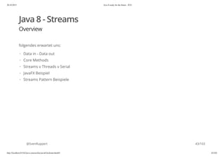 20.10.2015 Java 8 ready for the future - JUG
http://localhost:63342/java-courses/doc/java8-kickstart.html#1 42/102
Java 8 - Streams
Overview
folgendes erwartet uns:
@SvenRuppert
Data in - Data out
Core Methods
Streams v Threads v Serial
JavaFX Beispiel
Streams Pattern Beispiele
·
·
·
·
·
43/103
 