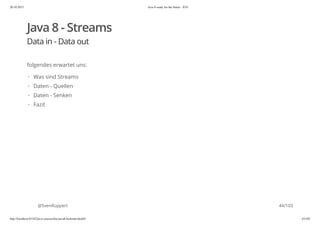 20.10.2015 Java 8 ready for the future - JUG
http://localhost:63342/java-courses/doc/java8-kickstart.html#1 43/102
Java 8 - Streams
Data in - Data out
folgendes erwartet uns:
@SvenRuppert
Was sind Streams
Daten - Quellen
Daten - Senken
Fazit
·
·
·
·
44/103
 