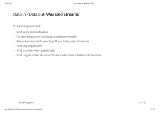 20.10.2015 Java 8 ready for the future - JUG
http://localhost:63342/java-courses/doc/java8-kickstart.html#1 44/102
Data in - Data out- Was sind Streams
Streams in Java8 sind:
@SvenRuppert
Sind keine Datenstruktur
Für den Einsatz von Lambdas konzipiert worden
Bieten keinen wahlfreien Zugriff per Index oder ähnliches
Sind lazy organisiert
Sind parallel, wenn gewünscht
Sind ungebunden, da sie nicht wie Collections initial befüllt werden
·
·
·
·
·
·
45/103
 