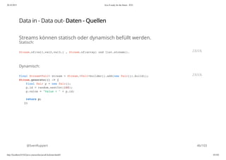 20.10.2015 Java 8 ready for the future - JUG
http://localhost:63342/java-courses/doc/java8-kickstart.html#1 45/102
Data in - Data out- Daten - Quellen
Streams können statisch oder dynamisch befüllt werden.
Statisch:
Dynamisch:
@SvenRuppert
Stream.of(val1,val2,val3…) , Stream.of(array) und list.stream(). JAVA
final Stream<Pair> stream = Stream.<Pair>builder().add(new Pair()).build();
Stream.generate(() -> {
final Pair p = new Pair();
p.id = random.nextInt(100);
p.value = "Value + " + p.id;
return p;
})
JAVA
46/103
 