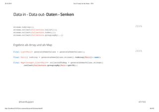 20.10.2015 Java 8 ready for the future - JUG
http://localhost:63342/java-courses/doc/java8-kickstart.html#1 46/102
Data in - Data out- Daten - Senken
Ergebnis als Array und als Map
@SvenRuppert
stream.toArray();
stream.collect(Collectors.toList());
stream.collect(Collectors.toSet());
stream.collect(Collectors.groupingBy(..))
JAVA
final List<Pair> generateDemoValues = generateDemoValues();
final Pair[] toArray = generateDemoValues.stream().toArray(Pair[]::new);
final Map<Integer,List<Pair>> collectedToMap = generateDemoValues.stream()
.collect(Collectors.groupingBy(Pair::getId));
JAVA
47/103
 