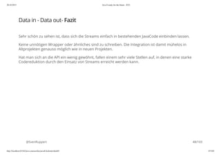 20.10.2015 Java 8 ready for the future - JUG
http://localhost:63342/java-courses/doc/java8-kickstart.html#1 47/102
Data in - Data out- Fazit
Sehr schön zu sehen ist, dass sich die Streams einfach in bestehenden JavaCode einbinden lassen.
Keine unnötigen Wrapper oder ähnliches sind zu schreiben. Die Integration ist damit mühelos in
Altprojekten genauso möglich wie in neuen Projekten.
Hat man sich an die API ein wenig gewöhnt, fallen einem sehr viele Stellen auf, in denen eine starke
Codereduktion durch den Einsatz von Streams erreicht werden kann.
@SvenRuppert 48/103
 