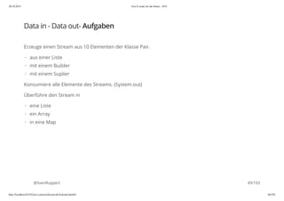 20.10.2015 Java 8 ready for the future - JUG
http://localhost:63342/java-courses/doc/java8-kickstart.html#1 48/102
Data in - Data out- Aufgaben
Erzeuge einen Stream aus 10 Elementen der Klasse Pair.
Konsumiere alle Elemente des Streams. (System.out)
Überführe den Stream in
@SvenRuppert
aus einer Liste
mit einem Builder
mit einem Suplier
·
·
·
eine Liste
ein Array
in eine Map
·
·
·
49/103
 