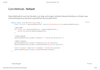 20.10.2015 Java 8 ready for the future - JUG
http://localhost:63342/java-courses/doc/java8-kickstart.html#1 50/102
Core Methods - forEach
Diese Methode ist auch bei Iterable, List, Map und einigen anderen Klassen/Interfaces zu finden, was
erfreulicherweise zu kürzeren sprachlichen Konstrukten führt
@SvenRuppert
public static void main(String[] args) {
final List<Pair> generateDemoValues = new PairListGenerator(){}.generateDemoValues();
//pre JDK8
for (final Pair generateDemoValue : generateDemoValues) {
System.out.println(generateDemoValue);
}
//long version
generateDemoValues.stream().forEach(v -> System.out.println(v) );
//short version
generateDemoValues.stream().forEach(System.out::println);
generateDemoValues.stream().forEachOrdered(System.out::println);
final Consumer<? super Pair> consumer = System.out::println;
generateDemoValues.stream().forEachOrdered(consumer);
}
JAVA
51/103
 