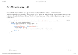 20.10.2015 Java 8 ready for the future - JUG
http://localhost:63342/java-courses/doc/java8-kickstart.html#1 51/102
Core Methods - map (1/2)
Die Methode map(lambda) erzeugt einen neuen Stream bestehend aus der Summe aller
Transformationen der Elemente des Quell-Streams. Auch hier wieder ist das Argument ein Lambda. Das
bedeutet, dass der Zielstream bis auf die funktionale Kopplung nichts mit dem Quellstream gemeinsam
haben muss.
@SvenRuppert
private static Stream<DemoElement> getDemoElementStream(List<Pair> generateDemoValues) {
//map from Point to DemoElements
return generateDemoValues.stream().map(v -> {
final String value = v.getValue();
final DemoElement d = new DemoElement();
d.setDatum(new Date());
d.setValue(Base64.getEncoder().encodeToString(value.getBytes()));
return d;
});
}
JAVA
52/103
 