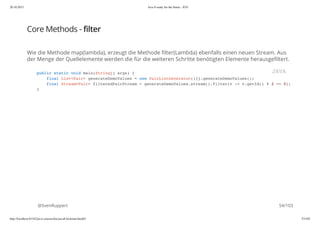 20.10.2015 Java 8 ready for the future - JUG
http://localhost:63342/java-courses/doc/java8-kickstart.html#1 53/102
Core Methods - filter
Wie die Methode map(lambda), erzeugt die Methode filter(Lambda) ebenfalls einen neuen Stream. Aus
der Menge der Quellelemente werden die für die weiteren Schritte benötigten Elemente herausgefiltert.
@SvenRuppert
public static void main(String[] args) {
final List<Pair> generateDemoValues = new PairListGenerator(){}.generateDemoValues();
final Stream<Pair> filteredPairStream = generateDemoValues.stream().filter(v -> v.getId() % 2 == 0);
}
JAVA
54/103
 