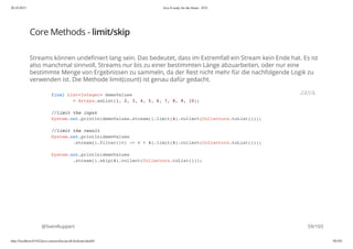 20.10.2015 Java 8 ready for the future - JUG
http://localhost:63342/java-courses/doc/java8-kickstart.html#1 58/102
Core Methods - limit/skip
Streams können undefiniert lang sein. Das bedeutet, dass im Extremfall ein Stream kein Ende hat. Es ist
also manchmal sinnvoll, Streams nur bis zu einer bestimmten Länge abzuarbeiten, oder nur eine
bestimmte Menge von Ergebnissen zu sammeln, da der Rest nicht mehr für die nachfolgende Logik zu
verwenden ist. Die Methode limit(count) ist genau dafür gedacht.
@SvenRuppert
final List<Integer> demoValues
= Arrays.asList(1, 2, 3, 4, 5, 6, 7, 8, 9, 10);
//limit the input
System.out.println(demoValues.stream().limit(4).collect(Collectors.toList()));
//limit the result
System.out.println(demoValues
.stream().filter((v) -> v > 4).limit(4).collect(Collectors.toList()));
System.out.println(demoValues
.stream().skip(4).collect(Collectors.toList()));
JAVA
59/103
 