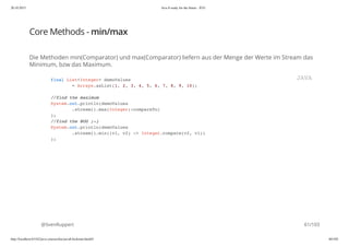 20.10.2015 Java 8 ready for the future - JUG
http://localhost:63342/java-courses/doc/java8-kickstart.html#1 60/102
Core Methods - min/max
Die Methoden min(Comparator) und max(Comparator) liefern aus der Menge der Werte im Stream das
Minimum, bzw das Maximum.
@SvenRuppert
final List<Integer> demoValues
= Arrays.asList(1, 2, 3, 4, 5, 6, 7, 8, 9, 10);
//find the maximum
System.out.println(demoValues
.stream().max(Integer::compareTo)
);
//find the BUG ;-)
System.out.println(demoValues
.stream().min((v1, v2) -> Integer.compare(v2, v1))
);
JAVA
61/103
 