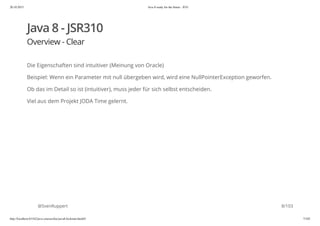20.10.2015 Java 8 ready for the future - JUG
http://localhost:63342/java-courses/doc/java8-kickstart.html#1 7/102
Java 8 - JSR310
Overview - Clear
Die Eigenschaften sind intuitiver (Meinung von Oracle)
Beispiel: Wenn ein Parameter mit null übergeben wird, wird eine NullPointerException geworfen.
Ob das im Detail so ist (intuitiver), muss jeder für sich selbst entscheiden.
Viel aus dem Projekt JODA Time gelernt.
@SvenRuppert 8/103
 