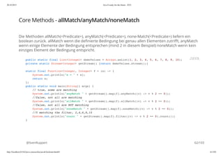 20.10.2015 Java 8 ready for the future - JUG
http://localhost:63342/java-courses/doc/java8-kickstart.html#1 61/102
Core Methods - allMatch/anyMatch/noneMatch
Die Methoden allMatch(<Predicate>), anyMatch(<Predicate>), none-Match(<Predicate>) liefern ein
boolean zurück. allMatch wenn die definierte Bedingung bei genau allen Elementen zutrifft, anyMatch
wenn einige Elemente der Bedingung entsprechen (mind 2 in diesem Beispiel) noneMatch wenn kein
einziges Element der Bedingung entspricht.
@SvenRuppert
public static final List<Integer> demoValues = Arrays.asList(1, 2, 3, 4, 5, 6, 7, 8, 9, 10);
private static Stream<Integer> getStream() {return demoValues.stream();}
static final Function<Integer, Integer> f = (e) -> {
System.out.println("e = " + e);
return e;
};
public static void main(String[] args) {
// true, some are matching
System.out.println("anyMatch " + getStream().map(f).anyMatch((v) -> v % 2 == 0));
//false, not all are matching
System.out.println("allMatch " + getStream().map(f).allMatch((v) -> v % 2 == 0));
//false, not all are NOT matching
System.out.println("noneMatch " + getStream().map(f).noneMatch((v) -> v % 2 == 0));
//5 matching the filter, 2,4,6,8,10
System.out.println("count " + getStream().map(f).filter((v) -> v % 2 == 0).count());
}
JAVA
62/103
 
