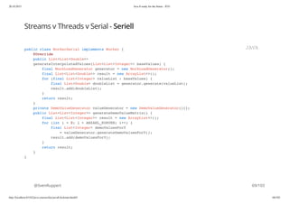 20.10.2015 Java 8 ready for the future - JUG
http://localhost:63342/java-courses/doc/java8-kickstart.html#1 68/102
Streams v Threads v Serial - Seriell
@SvenRuppert
public class WorkerSerial implements Worker {
@Override
public List<List<Double>>
generateInterpolatedValues(List<List<Integer>> baseValues) {
final WorkLoadGenerator generator = new WorkLoadGenerator();
final List<List<Double>> result = new ArrayList<>();
for (final List<Integer> valueList : baseValues) {
final List<Double> doubleList = generator.generate(valueList);
result.add(doubleList);
}
return result;
}
private DemoValueGenerator valueGenerator = new DemoValueGenerator(){};
public List<List<Integer>> generateDemoValueMatrix() {
final List<List<Integer>> result = new ArrayList<>();
for (int i = 0; i < ANZAHL_KURVEN; i++) {
final List<Integer> demoValuesForY
= valueGenerator.generateDemoValuesForY();
result.add(demoValuesForY);
}
return result;
}
}
JAVA
69/103
 