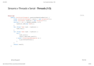 20.10.2015 Java 8 ready for the future - JUG
http://localhost:63342/java-courses/doc/java8-kickstart.html#1 69/102
Streams v Threads v Serial - Threads (1/3)
@SvenRuppert
@Override
public List<List<Integer>> generateDemoValueMatrix() {
final List<List<Integer>> result = new ArrayList<>();
final List<Task> taskList = new ArrayList<>();
for(int i = 0; i< ANZAHL_KURVEN; i++){
taskList.add(new Task());
}
for (final Task task : taskList) {
task.run();
}
for (final Task task : taskList) {
try {
task.join();
result.add(task.result);
} catch (InterruptedException e) {
e.printStackTrace();
}
}
return result;
}
JAVA
70/103
 