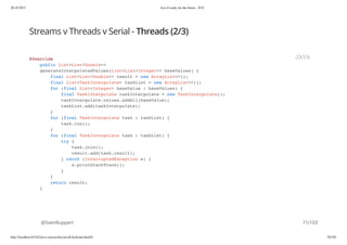 20.10.2015 Java 8 ready for the future - JUG
http://localhost:63342/java-courses/doc/java8-kickstart.html#1 70/102
Streams v Threads v Serial - Threads (2/3)
@SvenRuppert
@Override
public List<List<Double>>
generateInterpolatedValues(List<List<Integer>> baseValues) {
final List<List<Double>> result = new ArrayList<>();
final List<TaskInterpolate> taskList = new ArrayList<>();
for (final List<Integer> baseValue : baseValues) {
final TaskInterpolate taskInterpolate = new TaskInterpolate();
taskInterpolate.values.addAll(baseValue);
taskList.add(taskInterpolate);
}
for (final TaskInterpolate task : taskList) {
task.run();
}
for (final TaskInterpolate task : taskList) {
try {
task.join();
result.add(task.result);
} catch (InterruptedException e) {
e.printStackTrace();
}
}
return result;
}
JAVA
71/103
 