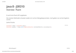 20.10.2015 Java 8 ready for the future - JUG
http://localhost:63342/java-courses/doc/java8-kickstart.html#1 8/102
Java 8 - JSR310
Overview - Fluent
Es wird eine fluent API angeboten.
Die meisten Methoden erlauben weder ein null als Übergabeparameter, noch geben sie null als Ergebnis
zurück.
(siehe Oracle)
@SvenRuppert
LocalDate today = LocalDate.now();
LocalDate payday = today.with(TemporalAdjuster.lastDayOfMonth()).minusDays(2);
JAVA
9/103
 