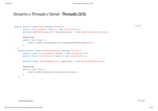 20.10.2015 Java 8 ready for the future - JUG
http://localhost:63342/java-courses/doc/java8-kickstart.html#1 71/102
Streams v Threads v Serial - Threads (3/3)
@SvenRuppert
public static class Task extends Thread {
public List<Integer> result = new ArrayList<>();
private DemoValueGenerator valueGenerator = new DemoValueGenerator(){};
@Override
public void run() {
result.addAll(valueGenerator.generateDemoValuesForY());
}
}
public static class TaskInterpolate extends Thread {
public final List<Integer> values = new ArrayList<>();
public final List<Double> result = new ArrayList<>();
private final WorkLoadGenerator generator = new WorkLoadGenerator();
@Override
public void run() {
result.addAll(generator.generate(values));
}
}
JAVA
72/103
 