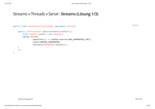 20.10.2015 Java 8 ready for the future - JUG
http://localhost:63342/java-courses/doc/java8-kickstart.html#1 73/102
Streams v Threads v Serial - Streams (Lösung 1/3)
@SvenRuppert
public class WorkerParallelStreams implements Worker{
public List<Integer> generateDemoValuesForY(){
final Random random = new Random();
return Stream
.generate(() -> random.nextInt(MAX_GENERATED_INT))
.limit(ANZAHL_MESSWERTE)
.collect(Collectors.toList());
}
//..
}
JAVA
74/103
 