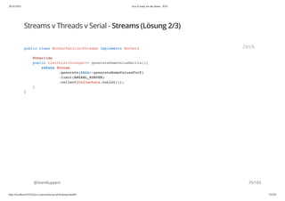 20.10.2015 Java 8 ready for the future - JUG
http://localhost:63342/java-courses/doc/java8-kickstart.html#1 74/102
Streams v Threads v Serial - Streams (Lösung 2/3)
@SvenRuppert
public class WorkerParallelStreams implements Worker{
@Override
public List<List<Integer>> generateDemoValueMatrix(){
return Stream
.generate(this::generateDemoValuesForY)
.limit(ANZAHL_KURVEN)
.collect(Collectors.toList());
}
}
JAVA
75/103
 