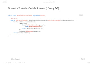 20.10.2015 Java 8 ready for the future - JUG
http://localhost:63342/java-courses/doc/java8-kickstart.html#1 75/102
Streams v Threads v Serial - Streams (Lösung 3/3)
@SvenRuppert
public class WorkerParallelStreams implements Worker{
@Override
public List<List<Double>> generateInterpolatedValues(List<List<Integer>> baseValueMatrix) {
baseValueMatrix.parallelStream()
.map(v -> {
final WorkLoadGenerator generator
= new WorkLoadGenerator();
return generator.generate(v);
})
.collect(Collectors.toList());
return baseValueMatrix;
}
}
JAVA
76/103
 